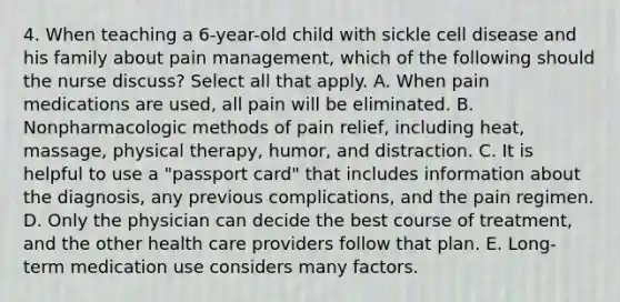 4. When teaching a 6-year-old child with sickle cell disease and his family about pain management, which of the following should the nurse discuss? Select all that apply. A. When pain medications are used, all pain will be eliminated. B. Nonpharmacologic methods of pain relief, including heat, massage, physical therapy, humor, and distraction. C. It is helpful to use a "passport card" that includes information about the diagnosis, any previous complications, and the pain regimen. D. Only the physician can decide the best course of treatment, and the other health care providers follow that plan. E. Long-term medication use considers many factors.