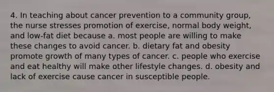 4. In teaching about cancer prevention to a community group, the nurse stresses promotion of exercise, normal body weight, and low-fat diet because a. most people are willing to make these changes to avoid cancer. b. dietary fat and obesity promote growth of many types of cancer. c. people who exercise and eat healthy will make other lifestyle changes. d. obesity and lack of exercise cause cancer in susceptible people.