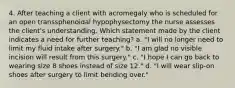 4. After teaching a client with acromegaly who is scheduled for an open transsphenoidal hypophysectomy the nurse assesses the client's understanding. Which statement made by the client indicates a need for further teaching? a. "I will no longer need to limit my fluid intake after surgery." b. "I am glad no visible incision will result from this surgery." c. "I hope I can go back to wearing size 8 shoes instead of size 12." d. "I will wear slip-on shoes after surgery to limit bending over."