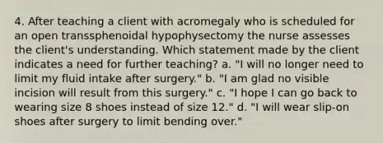 4. After teaching a client with acromegaly who is scheduled for an open transsphenoidal hypophysectomy the nurse assesses the client's understanding. Which statement made by the client indicates a need for further teaching? a. "I will no longer need to limit my fluid intake after surgery." b. "I am glad no visible incision will result from this surgery." c. "I hope I can go back to wearing size 8 shoes instead of size 12." d. "I will wear slip-on shoes after surgery to limit bending over."