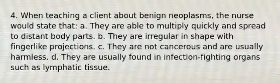 4. When teaching a client about benign neoplasms, the nurse would state that: a. They are able to multiply quickly and spread to distant body parts. b. They are irregular in shape with fingerlike projections. c. They are not cancerous and are usually harmless. d. They are usually found in infection-fighting organs such as lymphatic tissue.