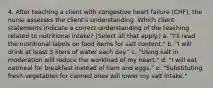 4. After teaching a client with congestive heart failure (CHF), the nurse assesses the client's understanding. Which client statements indicate a correct understanding of the teaching related to nutritional intake? (Select all that apply.) a. "I'll read the nutritional labels on food items for salt content." b. "I will drink at least 3 liters of water each day." c. "Using salt in moderation will reduce the workload of my heart." d. "I will eat oatmeal for breakfast instead of ham and eggs." e. "Substituting fresh vegetables for canned ones will lower my salt intake."