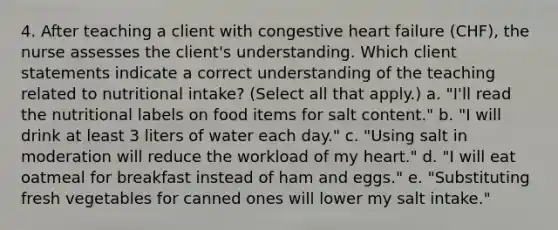 4. After teaching a client with congestive heart failure (CHF), the nurse assesses the client's understanding. Which client statements indicate a correct understanding of the teaching related to nutritional intake? (Select all that apply.) a. "I'll read the nutritional labels on food items for salt content." b. "I will drink at least 3 liters of water each day." c. "Using salt in moderation will reduce the workload of my heart." d. "I will eat oatmeal for breakfast instead of ham and eggs." e. "Substituting fresh vegetables for canned ones will lower my salt intake."