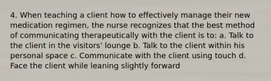 4. When teaching a client how to effectively manage their new medication regimen, the nurse recognizes that the best method of communicating therapeutically with the client is to: a. Talk to the client in the visitors' lounge b. Talk to the client within his personal space c. Communicate with the client using touch d. Face the client while leaning slightly forward