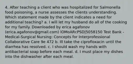 4. After teaching a client who was hospitalized for Salmonella food poisoning, a nurse assesses the clients understanding. Which statement made by the client indicates a need for additional teaching? a. I will let my husband do all of the cooking for my family. Downloaded by erica agafonov (erica.agafonov@gmail.com) lOMoARcPSD|5058150 Test Bank - Medical-Surgical Nursing: Concepts for Interprofessional Collaborative Care 9e 472 b. Ill take the ciprofloxacin until the diarrhea has resolved. c. I should wash my hands with antibacterial soap before each meal. d. I must place my dishes into the dishwasher after each meal.