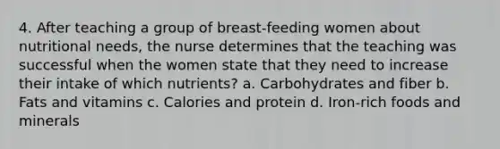 4. After teaching a group of breast-feeding women about nutritional needs, the nurse determines that the teaching was successful when the women state that they need to increase their intake of which nutrients? a. Carbohydrates and fiber b. Fats and vitamins c. Calories and protein d. Iron-rich foods and minerals