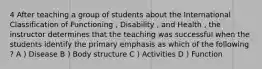 4 After teaching a group of students about the International Classification of Functioning , Disability , and Health , the instructor determines that the teaching was successful when the students identify the primary emphasis as which of the following ? A ) Disease B ) Body structure C ) Activities D ) Function