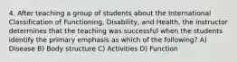 4. After teaching a group of students about the International Classification of Functioning, Disability, and Health, the instructor determines that the teaching was successful when the students identify the primary emphasis as which of the following? A) Disease B) Body structure C) Activities D) Function