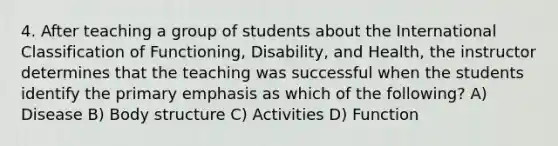 4. After teaching a group of students about the International Classification of Functioning, Disability, and Health, the instructor determines that the teaching was successful when the students identify the primary emphasis as which of the following? A) Disease B) Body structure C) Activities D) Function