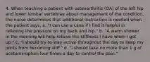 4. When teaching a patient with osteoarthritis (OA) of the left hip and lower lumbar vertebrae about management of the condition, the nurse determines that additional instruction is needed when the patient says, a. "I can use a cane if I find it helpful in relieving the pressure on my back and hip." b. "A warm shower in the morning will help relieve the stiffness I have when I get up." c. "I should try to stay active throughout the day to keep my joints from becoming stiff." d. "I should take no more than 1 g of acetaminophen four times a day to control the pain."