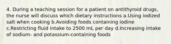 4. During a teaching session for a patient on antithyroid drugs, the nurse will discuss which dietary instructions a.Using iodized salt when cooking b.Avoiding foods containing iodine c.Restricting fluid intake to 2500 mL per day d.Increasing intake of sodium- and potassium-containing foods