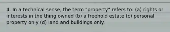 4. In a technical sense, the term "property" refers to: (a) rights or interests in the thing owned (b) a freehold estate (c) personal property only (d) land and buildings only.