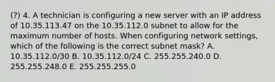 (?) 4. A technician is configuring a new server with an IP address of 10.35.113.47 on the 10.35.112.0 subnet to allow for the maximum number of hosts. When configuring network settings, which of the following is the correct subnet mask? A. 10.35.112.0/30 B. 10.35.112.0/24 C. 255.255.240.0 D. 255.255.248.0 E. 255.255.255.0