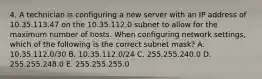 4. A technician is configuring a new server with an IP address of 10.35.113.47 on the 10.35.112.0 subnet to allow for the maximum number of hosts. When configuring network settings, which of the following is the correct subnet mask? A. 10.35.112.0/30 B. 10.35.112.0/24 C. 255.255.240.0 D. 255.255.248.0 E. 255.255.255.0