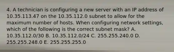 4. A technician is configuring a new server with an IP address of 10.35.113.47 on the 10.35.112.0 subnet to allow for the maximum number of hosts. When configuring network settings, which of the following is the correct subnet mask? A. 10.35.112.0/30 B. 10.35.112.0/24 C. 255.255.240.0 D. 255.255.248.0 E. 255.255.255.0