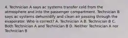 4. Technician A says ac systems transfer cold from the atmosphere and into the passenger compartment. Technician B says ac systems dehumidify and clean air passing through the evaporator. Who is correct? A. Technician A B. Technician B C. Both Technician A and Technician B D. Neither Technician A nor Technician B