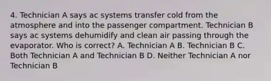 4. Technician A says ac systems transfer cold from the atmosphere and into the passenger compartment. Technician B says ac systems dehumidify and clean air passing through the evaporator. Who is correct? A. Technician A B. Technician B C. Both Technician A and Technician B D. Neither Technician A nor Technician B