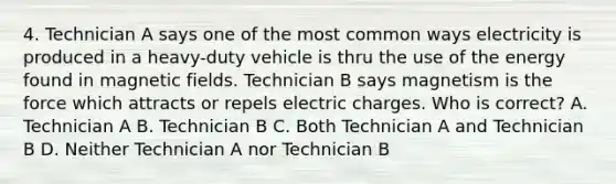 4. Technician A says one of the most common ways electricity is produced in a heavy-duty vehicle is thru the use of the energy found in <a href='https://www.questionai.com/knowledge/kqorUT4tK2-magnetic-fields' class='anchor-knowledge'>magnetic fields</a>. Technician B says magnetism is the force which attracts or repels electric charges. Who is correct? A. Technician A B. Technician B C. Both Technician A and Technician B D. Neither Technician A nor Technician B