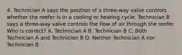 4. Technician A says the position of a three-way valve controls whether the reefer is in a cooling or heating cycle. Technician B says a three-way valve controls the flow of air through the reefer. Who is correct? A. Technician A B. Technician B C. Both Technician A and Technician B D. Neither Technician A nor Technician B