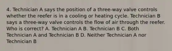 4. Technician A says the position of a three-way valve controls whether the reefer is in a cooling or heating cycle. Technician B says a three-way valve controls the flow of air through the reefer. Who is correct? A. Technician A B. Technician B C. Both Technician A and Technician B D. Neither Technician A nor Technician B