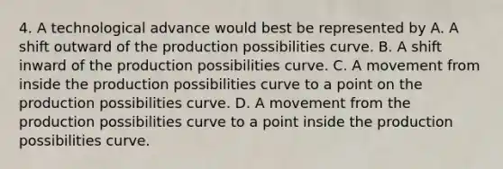 4. A technological advance would best be represented by A. A shift outward of the production possibilities curve. B. A shift inward of the production possibilities curve. C. A movement from inside the production possibilities curve to a point on the production possibilities curve. D. A movement from the production possibilities curve to a point inside the production possibilities curve.