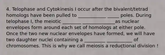 4. Telophase and Cytokinesis I occur after the bivalent/tetrad homologs have been pulled to ____________ _____ poles. During telophase I, the meiotic ________ ______________as nuclear envelopes form around each set of homologs at either pole. Once the two new nuclear envelopes have formed, we will have two daughter nuclei containing a _________ ___________ of chromosomes. This is why we call meiosis a reductional division !