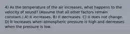 4) As the temperature of the air increases, what happens to the velocity of sound? (Assume that all other factors remain constant.) A) It increases. B) It decreases. C) It does not change. D) It increases when atmospheric pressure is high and decreases when the pressure is low.