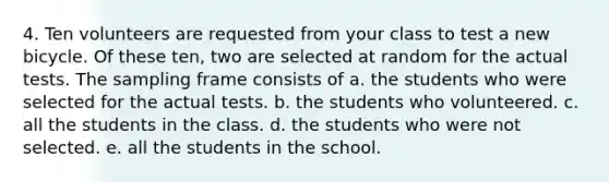 4. Ten volunteers are requested from your class to test a new bicycle. Of these ten, two are selected at random for the actual tests. The sampling frame consists of a. the students who were selected for the actual tests. b. the students who volunteered. c. all the students in the class. d. the students who were not selected. e. all the students in the school.