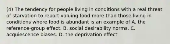 (4) The tendency for people living in conditions with a real threat of starvation to report valuing food <a href='https://www.questionai.com/knowledge/keWHlEPx42-more-than' class='anchor-knowledge'>more than</a> those living in conditions where food is abundant is an example of A. the reference-group effect. B. social desirability norms. C. acquiescence biases. D. the deprivation effect.