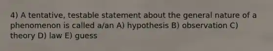 4) A tentative, testable statement about the general nature of a phenomenon is called a/an A) hypothesis B) observation C) theory D) law E) guess