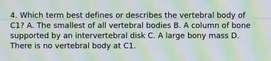 4. Which term best defines or describes the vertebral body of C1? A. The smallest of all vertebral bodies B. A column of bone supported by an intervertebral disk C. A large bony mass D. There is no vertebral body at C1.