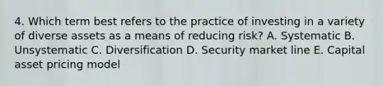 4. Which term best refers to the practice of investing in a variety of diverse assets as a means of reducing risk? A. Systematic B. Unsystematic C. Diversification D. Security market line E. Capital asset pricing model