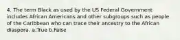 4. The term Black as used by the US Federal Government includes African Americans and other subgroups such as people of the Caribbean who can trace their ancestry to the African diaspora. a.True b.False