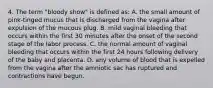 4. The term "bloody show" is defined as: A. the small amount of pink-tinged mucus that is discharged from the vagina after expulsion of the mucous plug. B. mild vaginal bleeding that occurs within the first 30 minutes after the onset of the second stage of the labor process. C. the normal amount of vaginal bleeding that occurs within the first 24 hours following delivery of the baby and placenta. D. any volume of blood that is expelled from the vagina after the amniotic sac has ruptured and contractions have begun.