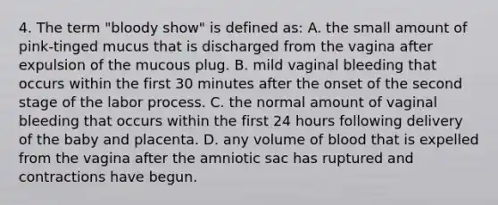 4. The term "bloody show" is defined as: A. the small amount of pink-tinged mucus that is discharged from the vagina after expulsion of the mucous plug. B. mild vaginal bleeding that occurs within the first 30 minutes after the onset of the second stage of the labor process. C. the normal amount of vaginal bleeding that occurs within the first 24 hours following delivery of the baby and placenta. D. any volume of blood that is expelled from the vagina after the amniotic sac has ruptured and contractions have begun.