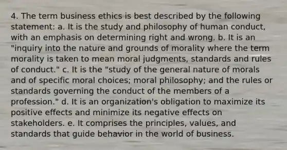 4. The term business ethics is best described by the following statement: a. It is the study and philosophy of human conduct, with an emphasis on determining right and wrong. b. It is an "inquiry into the nature and grounds of morality where the term morality is taken to mean moral judgments, standards and rules of conduct." c. It is the "study of the general nature of morals and of specific moral choices; moral philosophy; and the rules or standards governing the conduct of the members of a profession." d. It is an organization's obligation to maximize its positive effects and minimize its negative effects on stakeholders. e. It comprises the principles, values, and standards that guide behavior in the world of business.