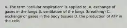 4. The term "cellular respiration" is applied to: A. exchange of gases in the lungs B. ventilation of the lungs (breathing) C. exchange of gases in the body tissues D. the production of ATP in the cells