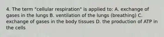 4. The term "cellular respiration" is applied to: A. exchange of gases in the lungs B. ventilation of the lungs (breathing) C. exchange of gases in the body tissues D. the production of ATP in the cells