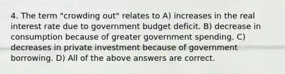 4. The term "crowding out" relates to A) increases in the real interest rate due to government budget deficit. B) decrease in consumption because of greater government spending. C) decreases in private investment because of government borrowing. D) All of the above answers are correct.