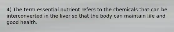 4) The term essential nutrient refers to the chemicals that can be interconverted in the liver so that the body can maintain life and good health.