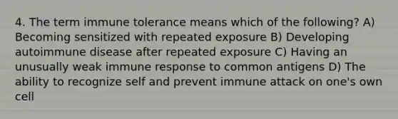 4. The term immune tolerance means which of the following? A) Becoming sensitized with repeated exposure B) Developing autoimmune disease after repeated exposure C) Having an unusually weak immune response to common antigens D) The ability to recognize self and prevent immune attack on one's own cell