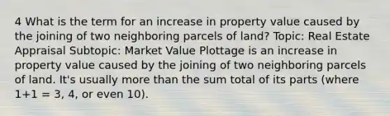 4 What is the term for an increase in property value caused by the joining of two neighboring parcels of land? Topic: Real Estate Appraisal Subtopic: Market Value Plottage is an increase in property value caused by the joining of two neighboring parcels of land. It's usually more than the sum total of its parts (where 1+1 = 3, 4, or even 10).