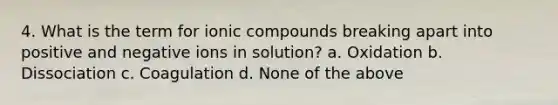 4. What is the term for ionic compounds breaking apart into positive and negative ions in solution? a. Oxidation b. Dissociation c. Coagulation d. None of the above