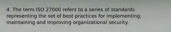 4. The term ISO 27000 refers to a series of standards representing the set of best practices for implementing, maintaining and improving organizational security.