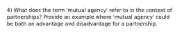 4) What does the term 'mutual agency' refer to in the context of partnerships? Provide an example where 'mutual agency' could be both an advantage and disadvantage for a partnership.