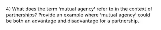 4) What does the term 'mutual agency' refer to in the context of partnerships? Provide an example where 'mutual agency' could be both an advantage and disadvantage for a partnership.