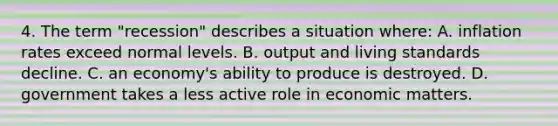 4. The term "recession" describes a situation where: A. inflation rates exceed normal levels. B. output and living standards decline. C. an economy's ability to produce is destroyed. D. government takes a less active role in economic matters.