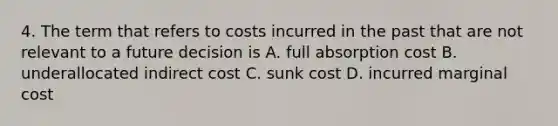 4. The term that refers to costs incurred in the past that are not relevant to a future decision is A. full absorption cost B. underallocated indirect cost C. sunk cost D. incurred marginal cost