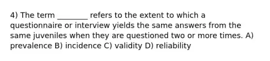 4) The term ________ refers to the extent to which a questionnaire or interview yields the same answers from the same juveniles when they are questioned two or more times. A) prevalence B) incidence C) validity D) reliability