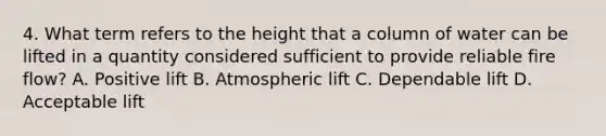 4. What term refers to the height that a column of water can be lifted in a quantity considered sufficient to provide reliable fire flow? A. Positive lift B. Atmospheric lift C. Dependable lift D. Acceptable lift